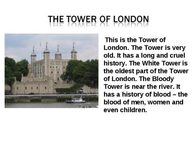 The tower of London This is the Tower of London. The Tower is very old. It has a long and cruel history. The White Tower is the oldest part of the Tower of London. The Bloody Tower is near the river. It has a history of blood – the blood of men, wom…
