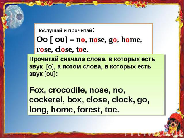 Послушай и прочитай:Oo [ ou] – no, nose, go, home, rose, close, toe. Прочитай сначала слова, в которых есть звук [о], а потом слова, в которых есть звук [ou]:Fox, crocodile, nose, no, cockerel, box, close, clock, go, long, home, forest, toe.
