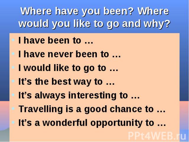 Where have you been? Where would you like to go and why? I have been to …I have never been to …I would like to go to …It’s the best way to …It’s always interesting to …Travelling is a good chance to …It’s a wonderful opportunity to …