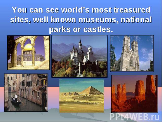You can see world’s most treasured sites, well known museums, national parks or castles.