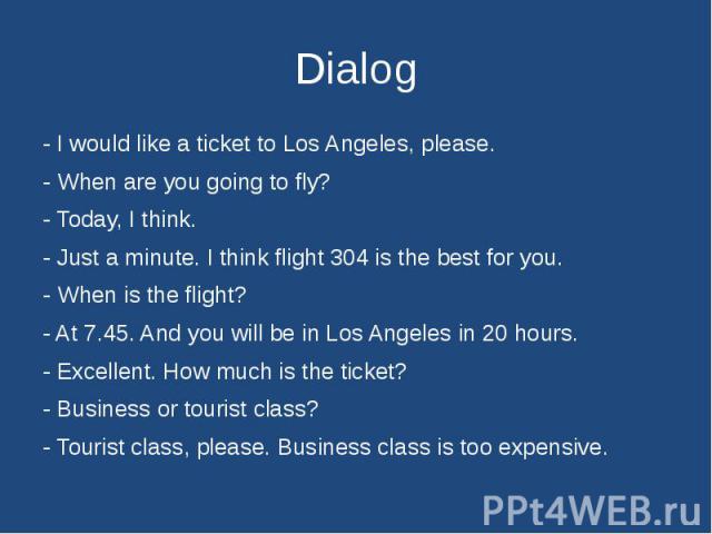 Dialog - I would like a ticket to Los Angeles, please. - When are you going to fly?- Today, I think.- Just a minute. I think flight 304 is the best for you.- When is the flight?- At 7.45. And you will be in Los Angeles in 20 hours.- Excellent. How m…