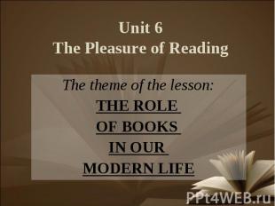 Unit 6The Pleasure of Reading The theme of the lesson:THE ROLE OF BOOKS IN OUR M