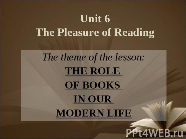 Unit 6The Pleasure of Reading The theme of the lesson:THE ROLE OF BOOKS IN OUR MODERN LIFE