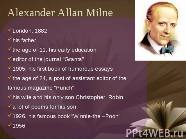 Alexander Allan Milne London, 1882his fatherthe age of 11, his early educationeditor of the journal “Granta”1905, his first book of humorous essaysthe age of 24, a post of assistant editor of the famous magazine “Punch”his wife and his only son Chri…