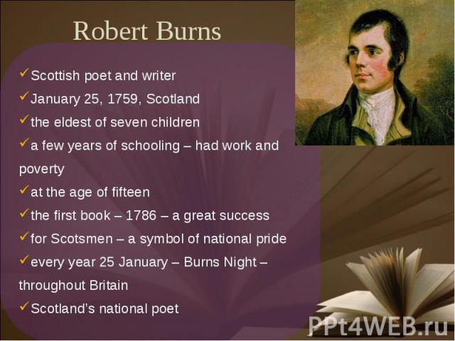 Robert Burns Scottish poet and writerJanuary 25, 1759, Scotlandthe eldest of seven childrena few years of schooling – had work and povertyat the age of fifteenthe first book – 1786 – a great successfor Scotsmen – a symbol of national prideevery year…