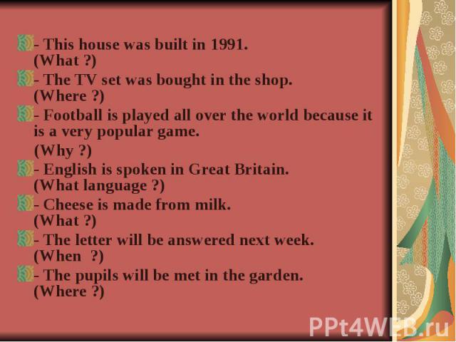 - This house was built in 1991. (What ?)- The TV set was bought in the shop. (Where ?)- Football is played all over the world because it is a very popular game. (Why ?)- English is spoken in Great Britain. (What language ?)- Cheese is made from milk…