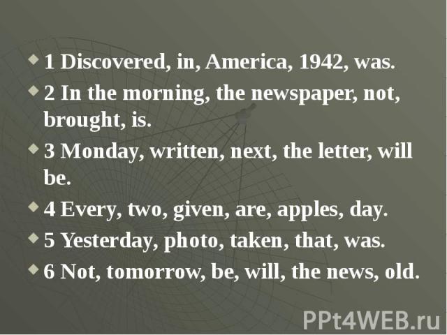 1 Discovered, in, America, 1942, was.2 In the morning, the newspaper, not, brought, is.3 Monday, written, next, the letter, will be.4 Every, two, given, are, apples, day.5 Yesterday, photo, taken, that, was.6 Not, tomorrow, be, will, the news, old.