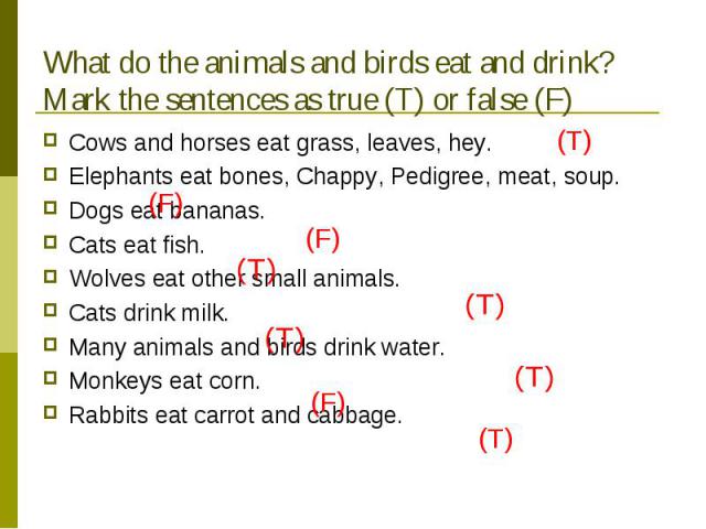 What do the animals and birds eat and drink? Mark the sentences as true (T) or false (F) Cows and horses eat grass, leaves, hey. Elephants eat bones, Chappy, Pedigree, meat, soup.Dogs eat bananas.Cats eat fish.Wolves eat other small animals.Cats dri…