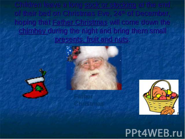 Children leave a long sock or stocking at the end of their bed on Christmas Eve, 24th of December, hoping that Father Christmas will come down the chimhey during the night and bring them small presents, fruit and nuts.