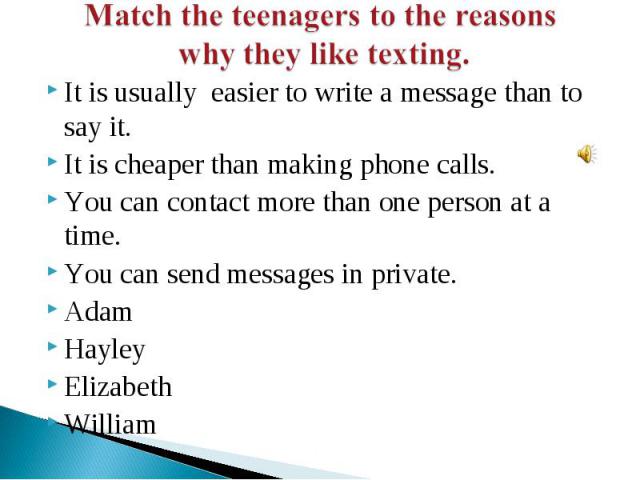 Match the teenagers to the reasons why they like texting. It is usually easier to write a message than to say it.It is cheaper than making phone calls.You can contact more than one person at a time.You can send messages in private.AdamHayleyElizabet…