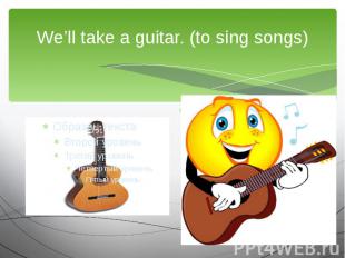 We’ll take a guitar. (to sing songs)We are going to…