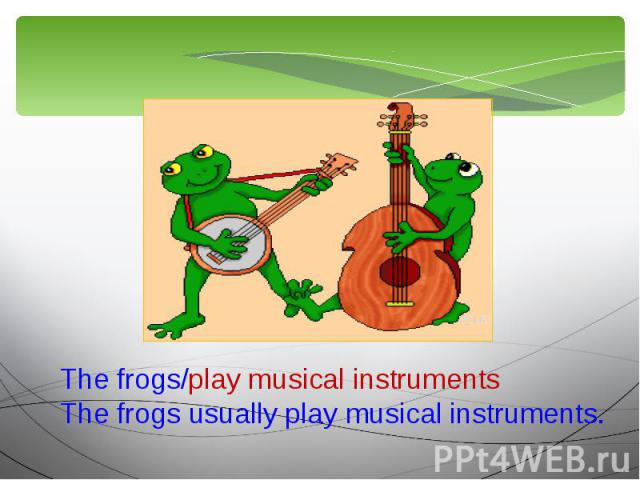 The frogs/play musical instrumentsThe frogs usually play musical instruments.