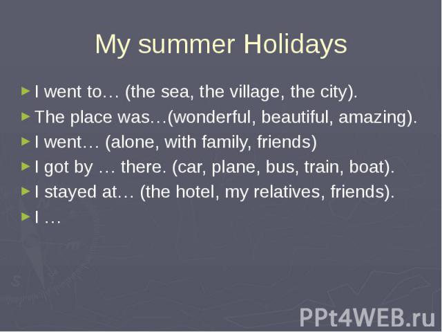 My summer Holidays I went to… (the sea, the village, the city). The place was…(wonderful, beautiful, amazing).I went… (alone, with family, friends)I got by … there. (car, plane, bus, train, boat).I stayed at… (the hotel, my relatives, friends).I …