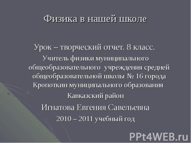 Физика в нашей школе Урок – творческий отчет. 8 класс. Учитель физики муниципального общеобразовательного учреждения средней общеобразовательной школы № 16 города Кропоткин муниципального образования Кавказский районИгнатова Евгения Савельевна2010 –…