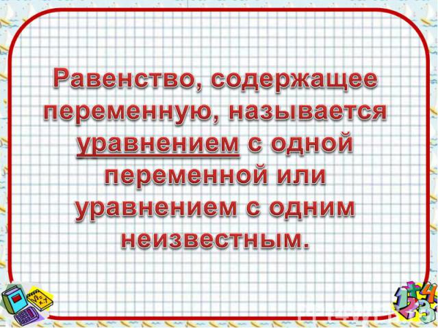 Равенство, содержащее переменную, называется уравнением с одной переменной или уравнением с одним неизвестным.