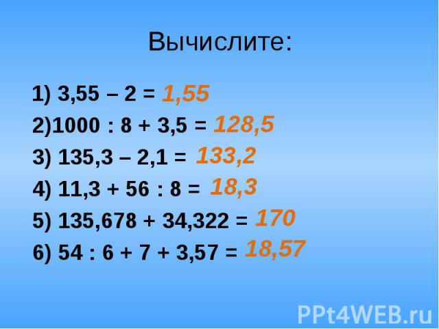 Вычислите: 1) 3,55 – 2 = 2)1000 : 8 + 3,5 = 3) 135,3 – 2,1 = 4) 11,3 + 56 : 8 = 5) 135,678 + 34,322 = 6) 54 : 6 + 7 + 3,57 =