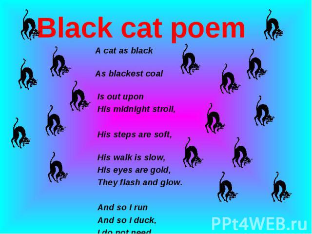 Black cat poem A cat as black As blackest coal Is out upon His midnight stroll, His steps are soft, His walk is slow, His eyes are gold, They flash and glow. And so I run And so I duck, I do not need His black-cat luck. Author Unknown