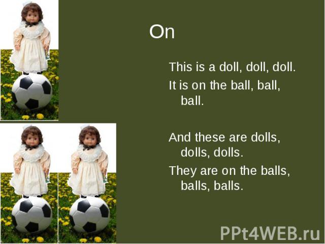 This is a doll, doll, doll.It is on the ball, ball, ball.And these are dolls, dolls, dolls.They are on the balls, balls, balls.