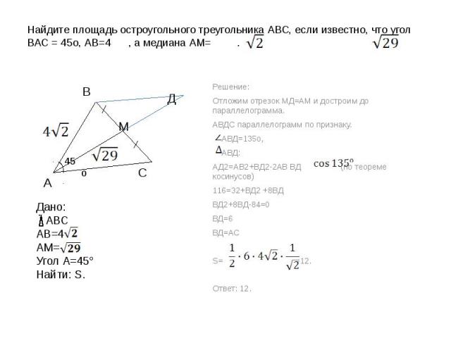 Найдите площадь остроугольного треугольника АВС, если известно, что угол ВАС = 45о, АВ=4 , а медиана АМ= . Дано: АВСАВ=4АМ=Угол А=45°Найти: S. Решение:Отложим отрезок МД=АМ и достроим до параллелограмма.АВДС параллелограмм по признаку. АВД=135о, АВД…