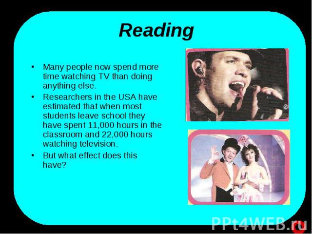 Reading Many people now spend more time watching TV than doing anything else. Researchers in the USA have estimated that when most students leave school they have spent 11,000 hours in the classroom and 22,000 hours watching television. But what eff…