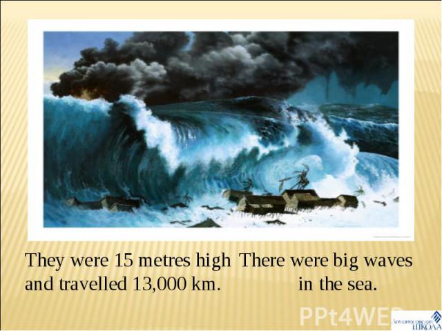 They were 15 metres high and travelled 13,000 km. There were big waves in the sea.