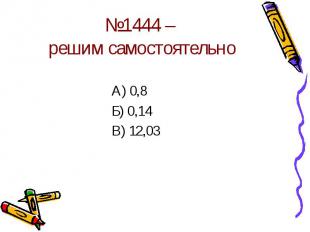 №1444 – решим самостоятельно А) 0,8Б) 0,14В) 12,03
