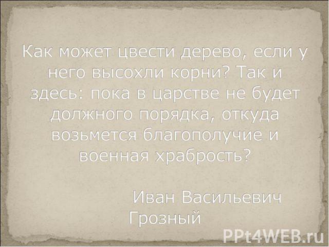 Как может цвести дерево, если у него высохли корни? Так и здесь: пока в царстве не будет должного порядка, откуда возьмется благополучие и военная храбрость? Иван Васильевич Грозный