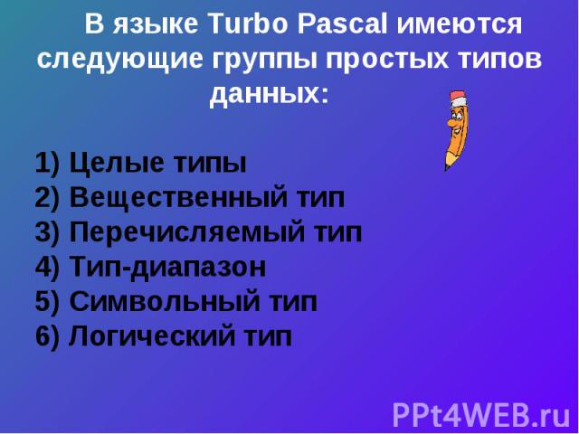 В языке Turbo Pascal имеются следующие группы простых типов данных: 1) Целые типы2) Вещественный тип3) Перечисляемый тип 4) Тип-диапазон5) Символьный тип6) Логический тип