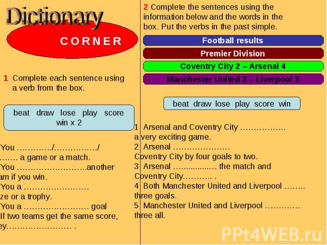 Dictionary C O R N E R 1 Complete each sentence using a verb from the box. 1 You …………./……………./………. a game or a match.2 You ……………………..another team if you win.3 You a ……………………prize or a trophy.4 You a …………………… goal5 If two teams get the same score, th…