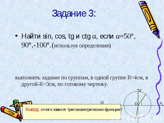 Задание 3: Найти sin, cos, tg и ctg α, если α=50°, 90°,-100°.(используя определения)выполнить задание по группам, в одной группе R=4см, в другой-R=3см, по готовому чертежу. Вывод: отчего зависят тригонометрические функции?