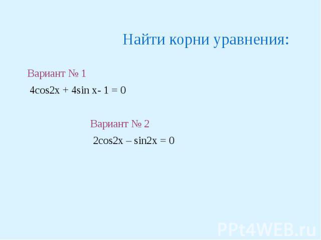 Найти корни уравнения: Вариант № 1 4cos2x + 4sin x- 1 = 0Вариант № 2 2cos2x – sin2x = 0