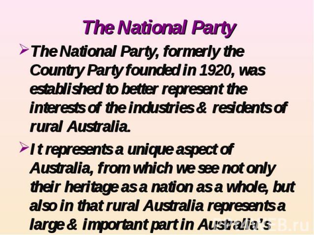 The National Party The National Party, formerly the Country Party founded in 1920, was established to better represent the interests of the industries & residents of rural Australia.It represents a unique aspect of Australia, from which we see not o…