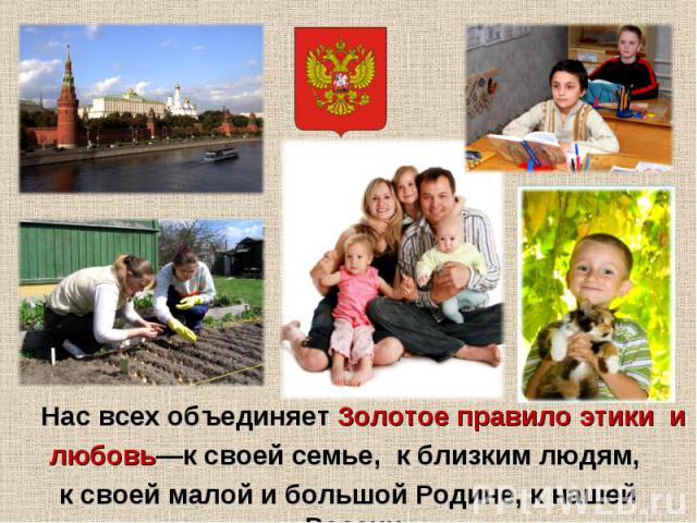Нас всех объединяет Золотое правило этики и любовь—к своей семье, к близким людям, к своей малой и большой Родине, к нашей России.