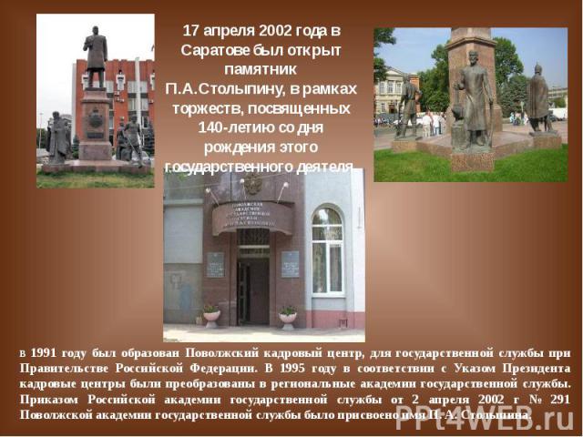 17 апреля 2002 года в Саратове был открыт памятник П.А.Столыпину, в рамках торжеств, посвященных 140-летию со дня рождения этого государственного деятеля. В 1991 году был образован Поволжский кадровый центр, для государственной службы при Правительс…
