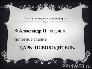 За эту историческую реформу Александр II получил почётное звание ЦАРЬ- ОСВОБОДИТ