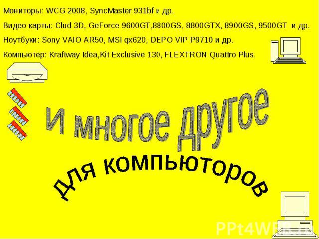 Мониторы: WCG 2008, SyncMaster 931bf и др.Видео карты: Clud 3D, GeForce 9600GT,8800GS, 8800GTX, 8900GS, 9500GT и др.Ноутбуки: Sony VAIO AR50, MSI qx620, DEPO VIP P9710 и др.Компьютер: Kraftway Idea,Kit Exclusive 130, FLEXTRON Quattro Plus. И многое …