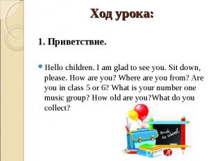 1. Приветствие. Hello children. I am glad to see you. Sit down, please. How are