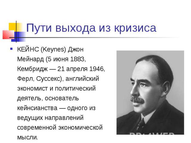 Пути выхода из кризиса КЕЙНС (Keynes) Джон Мейнард (5 июня 1883, Кембридж — 21 апреля 1946, Ферл, Суссекс), английский экономист и политический деятель, основатель кейнсианства — одного из ведущих направлений современной экономической мысли.