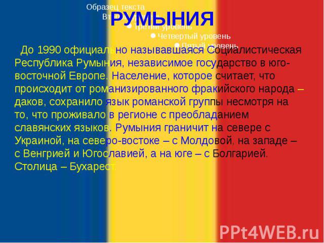 РУМЫНИЯ До 1990 официально называвшаяся Социалистическая Республика Румыния, независимое государство в юго-восточной Европе. Население, которое считает, что происходит от романизированного фракийского народа – даков, сохранило язык романской группы …