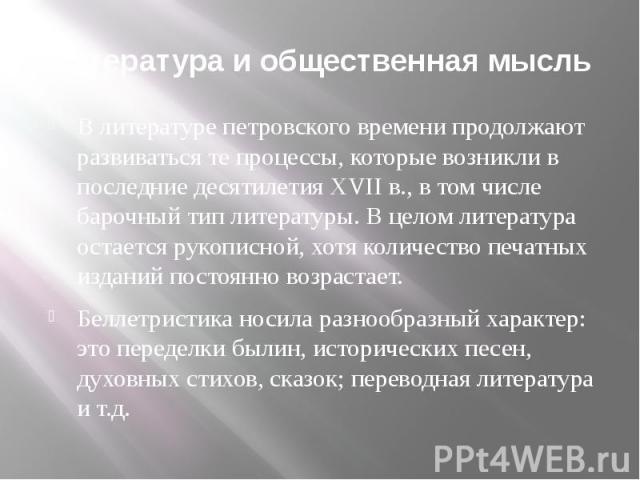 Литература и общественная мысль В литературе петровского времени продолжают развиваться те процессы, которые возникли в последние десятилетия ХVII в., в том числе барочный тип литературы. В целом литература остается рукописной, хотя количество печат…