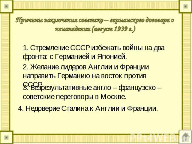 Причины заключения советско – германского договора о ненападении (август 1939 г.) 1. Стремление СССР избежать войны на два фронта: с Германией и Японией. 2. Желание лидеров Англии и Франции направить Германию на восток против СССР. 3. Безрезультатив…