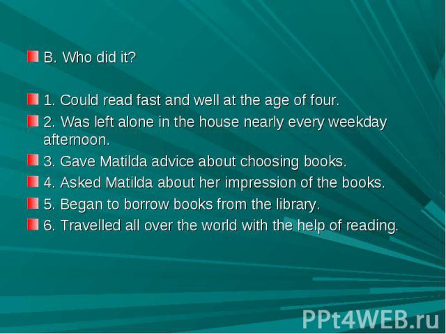 B. Who did it?1. Could read fast and well at the age of four.2. Was left alone in the house nearly every weekday afternoon.3. Gave Matilda advice about choosing books.4. Asked Matilda about her impression of the books.5. Began to borrow books from t…