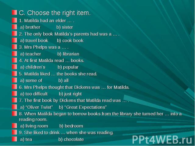 C. Choose the right item.1. Matilda had an elder … . a) brother b) sister2. The only book Matilda’s parents had was a … . a) travel book b) cook book3. Mrs Phelps was a … . a) teacher b) librarian4. At first Matilda read … books. a) children’s b) po…