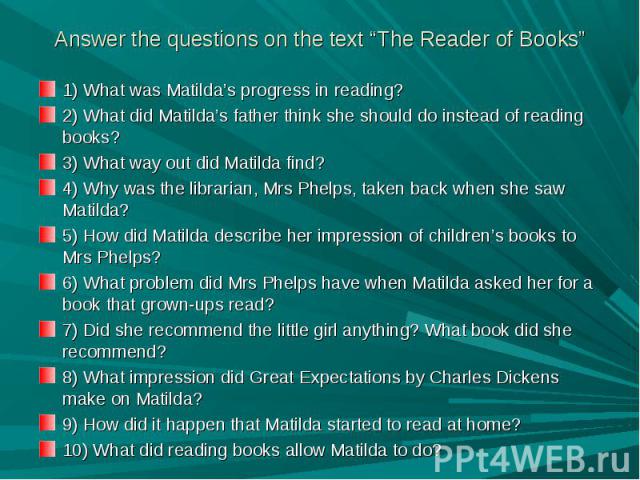 Answer the questions on the text “The Reader of Books” 1) What was Matilda’s progress in reading?2) What did Matilda’s father think she should do instead of reading books?3) What way out did Matilda find?4) Why was the librarian, Mrs Phelps, taken b…