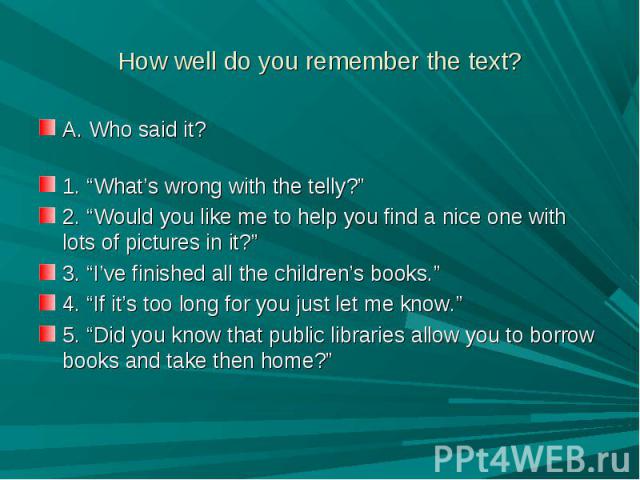 How well do you remember the text? A. Who said it?1. “What’s wrong with the telly?”2. “Would you like me to help you find a nice one with lots of pictures in it?”3. “I’ve finished all the children’s books.”4. “If it’s too long for you just let me kn…