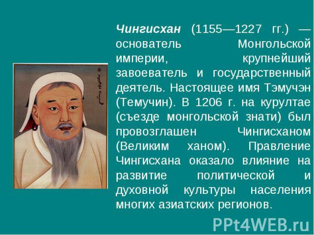 Чингисхан (1155—1227 гг.) — основатель Монгольской империи, крупнейший завоеватель и государственный деятель. Настоящее имя Тэмучэн (Темучин). В 1206 г. на курултае (съезде монгольской знати) был провозглашен Чингисханом (Великим ханом). Правление Ч…