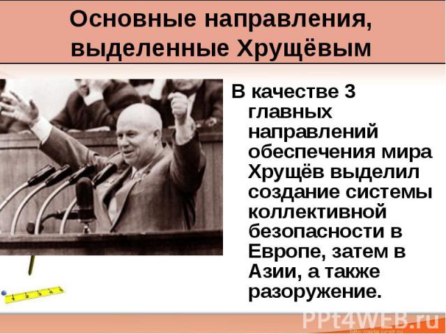 Основные направления, выделенные Хрущёвым В качестве 3 главных направлений обеспечения мира Хрущёв выделил создание системы коллективной безопасности в Европе, затем в Азии, а также разоружение.