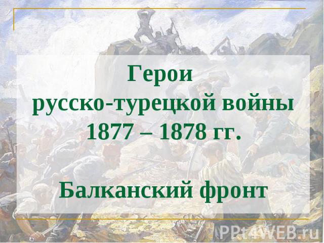 Герои русско-турецкой войны 1877 – 1878 гг.Балканский фронт