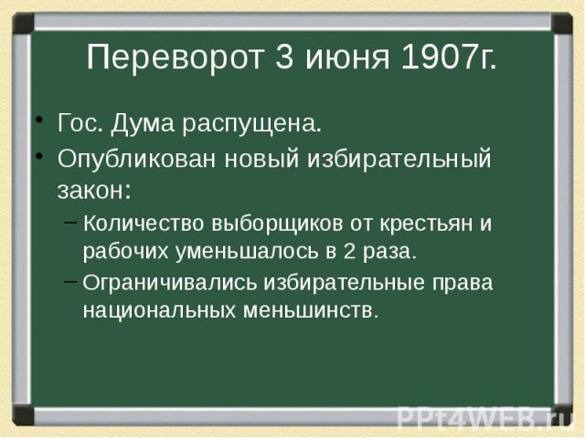 Переворот 3 июня 1907г. Гос. Дума распущена.Опубликован новый избирательный закон:Количество выборщиков от крестьян и рабочих уменьшалось в 2 раза.Ограничивались избирательные права национальных меньшинств.