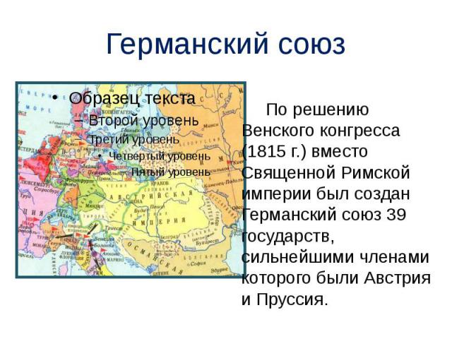 Германский союз По решению Венского конгресса (1815 г.) вместо Священной Римской империи был создан Германский союз 39 государств, сильнейшими членами которого были Австрия и Пруссия.